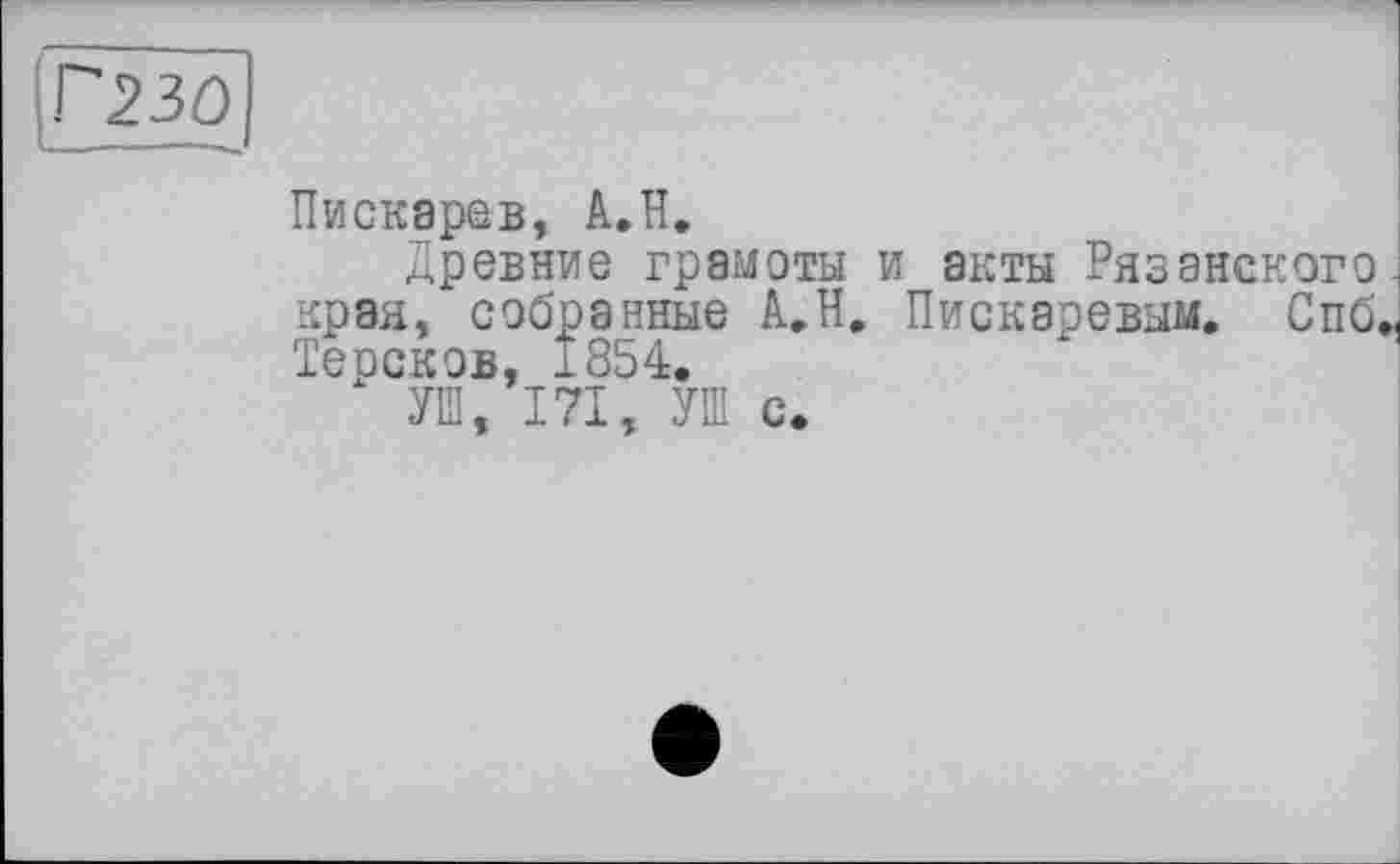 ﻿Г230
Пискарев, А.Н.
Древние грамоты и акты Рязанского края, собранные А.Н. Пискаревым. Спб. Терсков, 1854.
УШ, 171, УШ с.